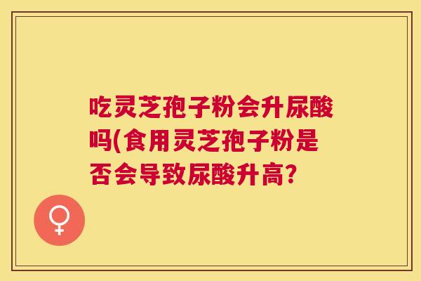 吃灵芝孢子粉会升尿酸吗(食用灵芝孢子粉是否会导致尿酸升高? 吃灵芝孢子粉会升尿酸吗(食用灵芝孢子粉是否会导致尿酸升高?
