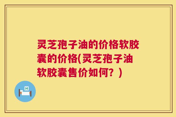 灵芝孢子油的价格软胶囊的价格(灵芝孢子油软胶囊售价如何？)