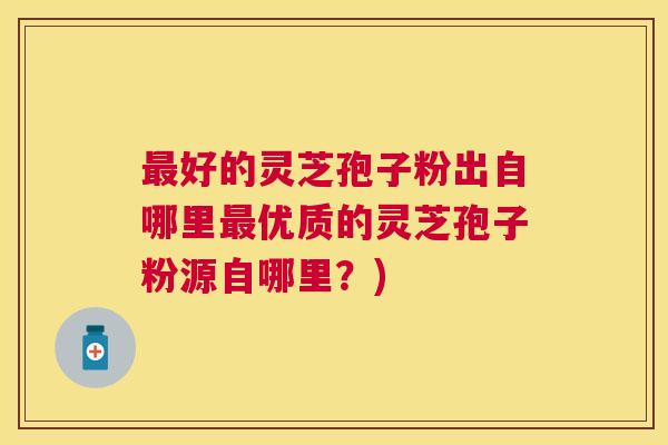 好的灵芝孢子粉出自哪里优质的灵芝孢子粉源自哪里？)