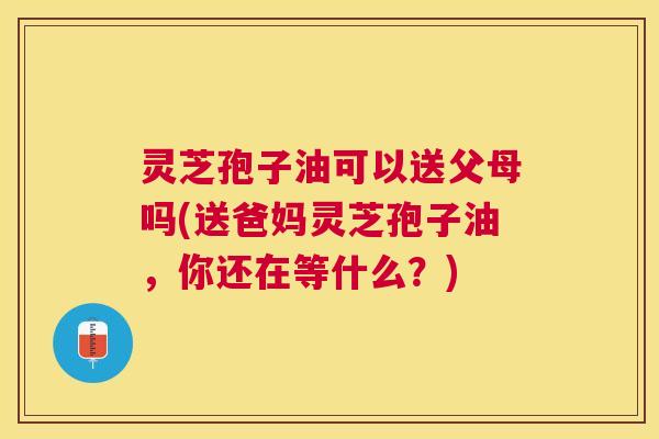 灵芝孢子油可以送父母吗(送爸妈灵芝孢子油,你还在等什么?) 灵芝孢子油可以送父母吗(送爸妈灵芝孢子油,你还在等什么?)