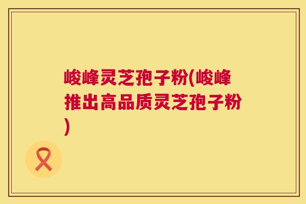 峻峰灵芝孢子粉(峻峰推出高品质灵芝孢子粉) 峻峰灵芝孢子粉(峻峰推出高品质灵芝孢子粉)