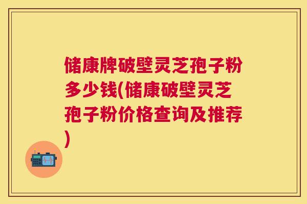储康牌破壁灵芝孢子粉多少钱(储康破壁灵芝孢子粉价格查询及推荐)