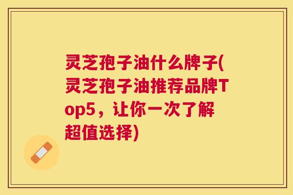 灵芝孢子油什么牌子(灵芝孢子油推荐品牌Top5，让你一次了解超值选择)