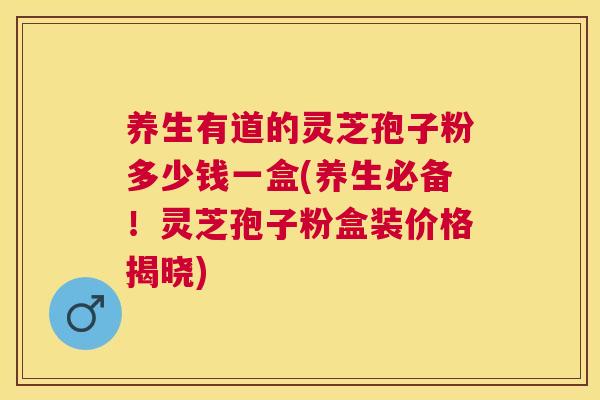 养生有道的灵芝孢子粉多少钱一盒(养生必备！灵芝孢子粉盒装价格揭晓)