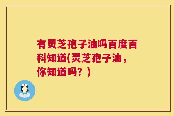 有灵芝孢子油吗百度百科知道(灵芝孢子油,你知道吗?) 有灵芝孢子油吗百度百科知道(灵芝孢子油,你知道吗?)