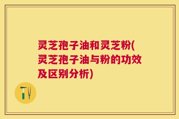 灵芝孢子油和灵芝粉(灵芝孢子油与粉的功效及区别分析)