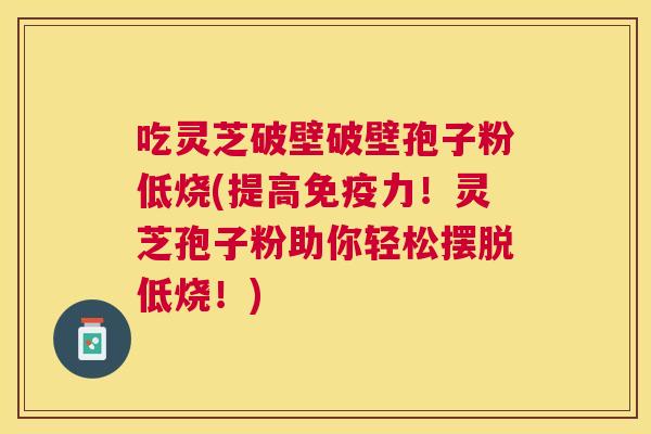 吃灵芝破壁破壁孢子粉低烧(提高免疫力！灵芝孢子粉助你轻松摆脱低烧！)