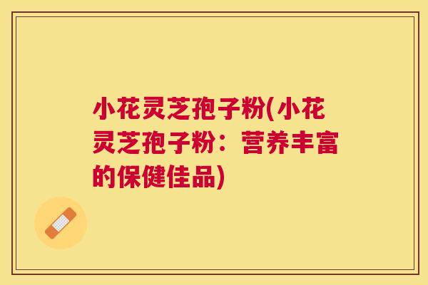 小花灵芝孢子粉(小花灵芝孢子粉：营养丰富的保健佳品)