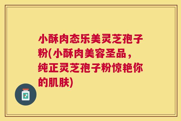 小酥肉态乐美灵芝孢子粉(小酥肉美容圣品,纯正灵芝孢子粉惊艳你的) 小酥肉态乐美灵芝孢子粉(小酥肉美容圣品,纯正灵芝孢子粉惊艳你的)