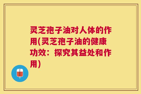 灵芝孢子油对人体的作用(灵芝孢子油的健康功效：探究其益处和作用)