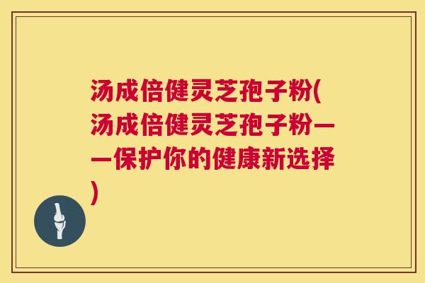 汤成倍健灵芝孢子粉(汤成倍健灵芝孢子粉——保护你的健康新选择)