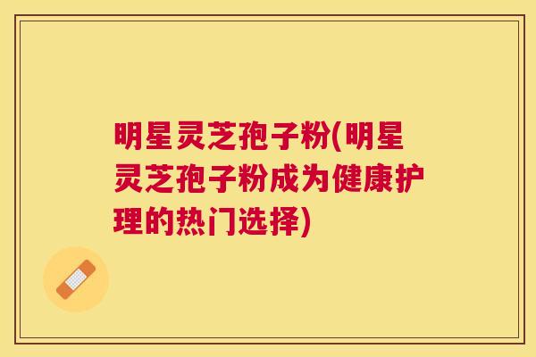 明星灵芝孢子粉(明星灵芝孢子粉成为健康护理的热门选择) 明星灵芝孢子粉(明星灵芝孢子粉成为健康护理的热门选择)