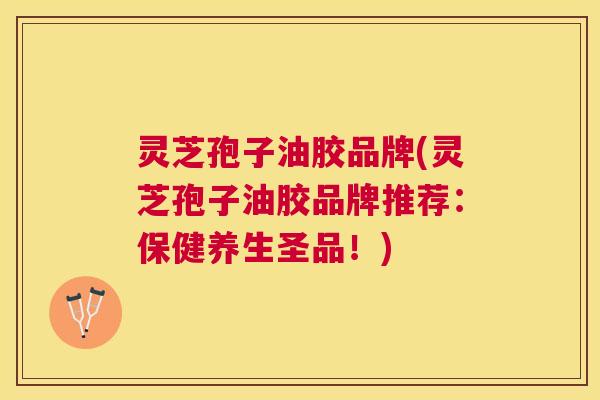 灵芝孢子油胶品牌(灵芝孢子油胶品牌推荐：保健养生圣品！)