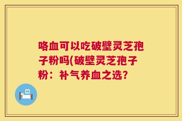 咯可以吃破壁灵芝孢子粉吗(破壁灵芝孢子粉:之选? 咯可以吃破壁灵芝孢子粉吗(破壁灵芝孢子粉:之选?