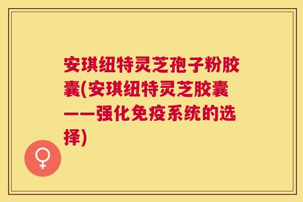 安琪纽特灵芝孢子粉胶囊(安琪纽特灵芝胶囊——强化免疫系统的选择)