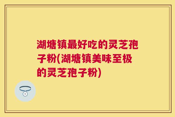 湖塘镇好吃的灵芝孢子粉(湖塘镇美味至极的灵芝孢子粉)