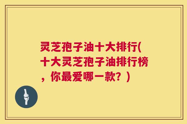 灵芝孢子油十大排行(十大灵芝孢子油排行榜，你爱哪一款？)