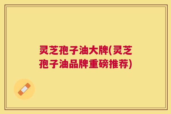 灵芝孢子油大牌(灵芝孢子油品牌重磅推荐) 灵芝孢子油大牌(灵芝孢子油品牌重磅推荐)