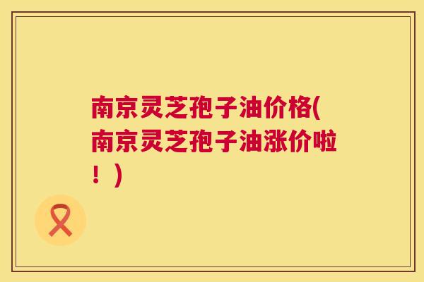 南京灵芝孢子油价格(南京灵芝孢子油涨价啦!) 南京灵芝孢子油价格(南京灵芝孢子油涨价啦!)