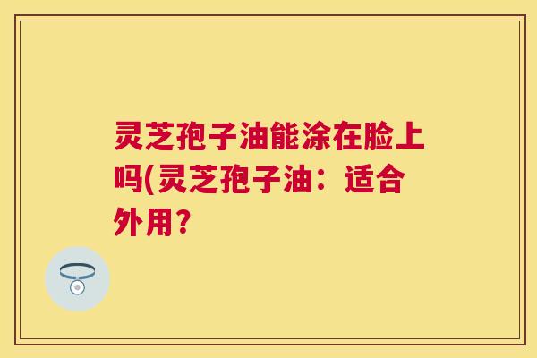 灵芝孢子油能涂在脸上吗(灵芝孢子油:适合外用? 灵芝孢子油能涂在脸上吗(灵芝孢子油:适合外用?