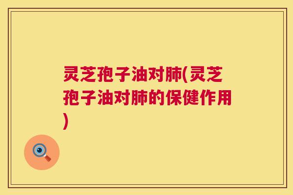 灵芝孢子油对(灵芝孢子油对的保健作用) 灵芝孢子油对(灵芝孢子油对的保健作用)