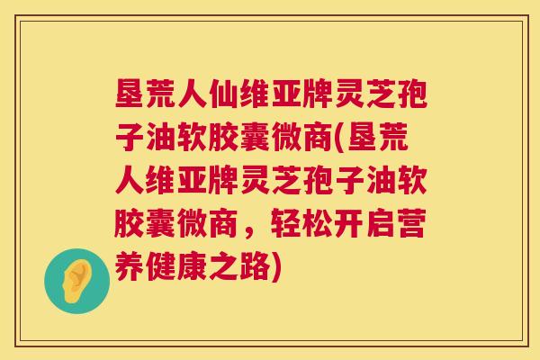 垦荒人仙维亚牌灵芝孢子油软胶囊微商(垦荒人维亚牌灵芝孢子油软胶囊微商,轻松开启营养健康之路) 垦荒人仙维亚牌灵芝孢子油软胶囊微商(垦荒人维亚牌灵芝孢子油软胶囊微商,轻松开启营养健康之路)