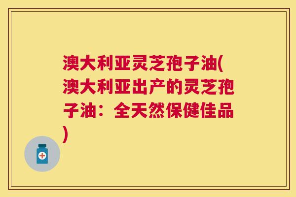 澳大利亚灵芝孢子油(澳大利亚出产的灵芝孢子油：全天然保健佳品)