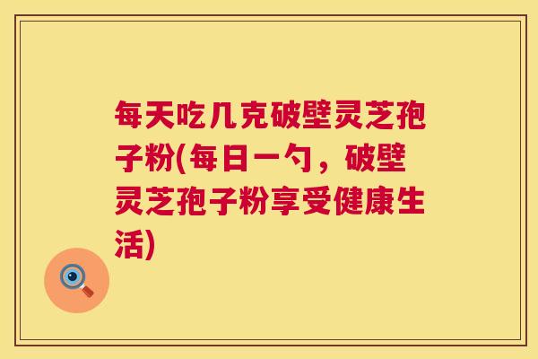 每天吃几克破壁灵芝孢子粉(每日一勺，破壁灵芝孢子粉享受健康生活)