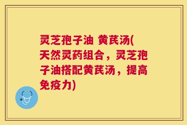 灵芝孢子油 黄芪汤(天然灵药组合，灵芝孢子油搭配黄芪汤，提高免疫力)