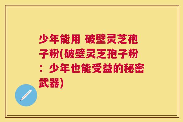 少年能用 破壁灵芝孢子粉(破壁灵芝孢子粉：少年也能受益的秘密武器)