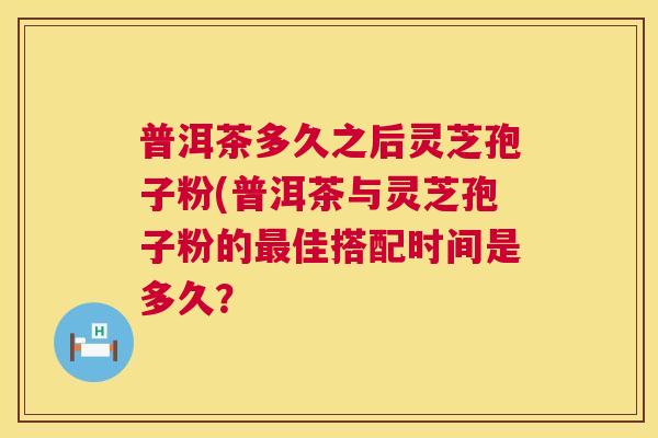 普洱茶多久之后灵芝孢子粉(普洱茶与灵芝孢子粉的佳搭配时间是多久? 普洱茶多久之后灵芝孢子粉(普洱茶与灵芝孢子粉的佳搭配时间是多久?