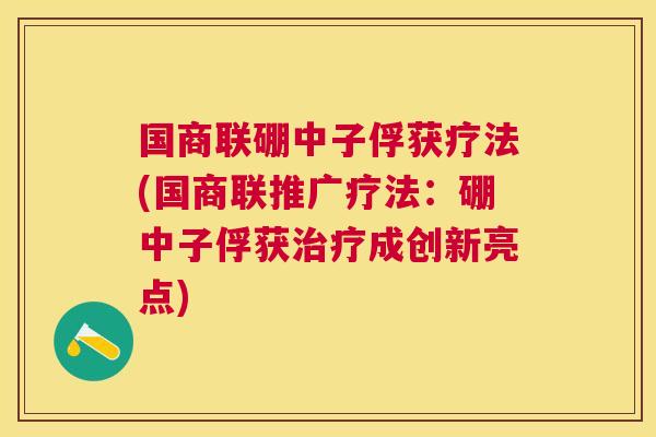 国商联硼中子俘获疗法(国商联推广疗法：硼中子俘获成创新亮点)