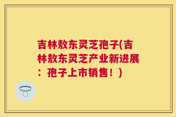 吉林敖东灵芝孢子(吉林敖东灵芝产业新进展：孢子上市销售！)