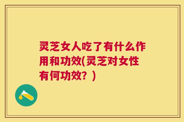 灵芝女人吃了有什么作用和功效(灵芝对女性有何功效?) 灵芝女人吃了有什么作用和功效(灵芝对女性有何功效?)