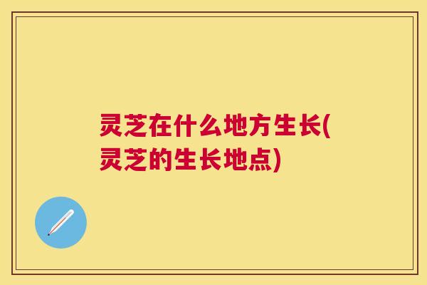 灵芝在什么地方生长(灵芝的生长地点)