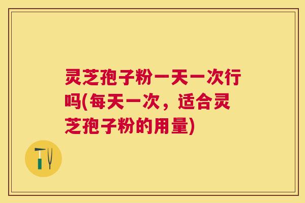 灵芝孢子粉一天一次行吗(每天一次，适合灵芝孢子粉的用量)