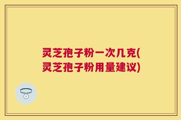 灵芝孢子粉一次几克(灵芝孢子粉用量建议)