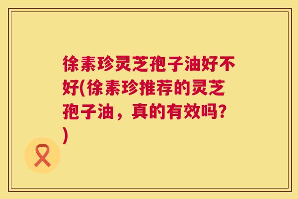 徐素珍灵芝孢子油好不好(徐素珍推荐的灵芝孢子油，真的有效吗？)