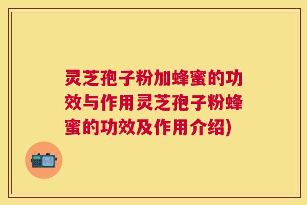 灵芝孢子粉加蜂蜜的功效与作用灵芝孢子粉蜂蜜的功效及作用介绍)