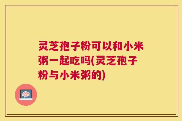 灵芝孢子粉可以和小米粥一起吃吗(灵芝孢子粉与小米粥的)