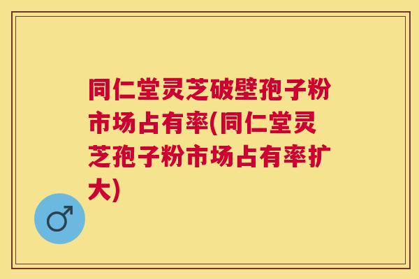 同仁堂灵芝破壁孢子粉市场占有率(同仁堂灵芝孢子粉市场占有率扩大)