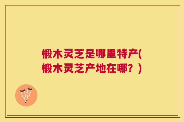 椴木灵芝是哪里特产(椴木灵芝产地在哪?) 椴木灵芝是哪里特产(椴木灵芝产地在哪?)