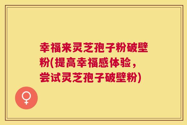幸福来灵芝孢子粉破壁粉(提高幸福感体验,尝试灵芝孢子破壁粉) 幸福来灵芝孢子粉破壁粉(提高幸福感体验,尝试灵芝孢子破壁粉)