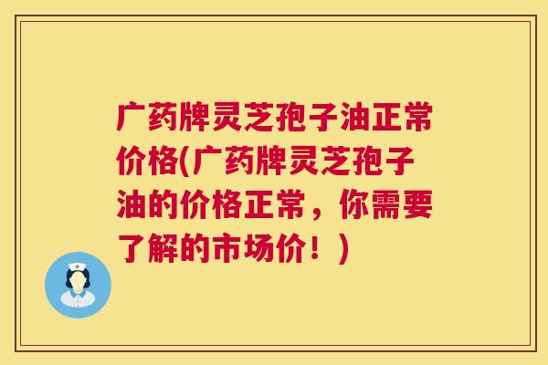 广药牌灵芝孢子油正常价格(广药牌灵芝孢子油的价格正常，你需要了解的市场价！)
