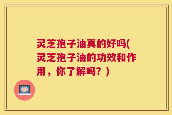 灵芝孢子油真的好吗(灵芝孢子油的功效和作用，你了解吗？)