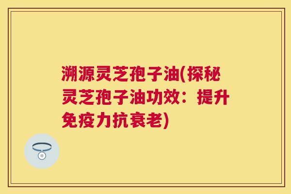 溯源灵芝孢子油(探秘灵芝孢子油功效:提升免疫力抗) 溯源灵芝孢子油(探秘灵芝孢子油功效:提升免疫力抗)
