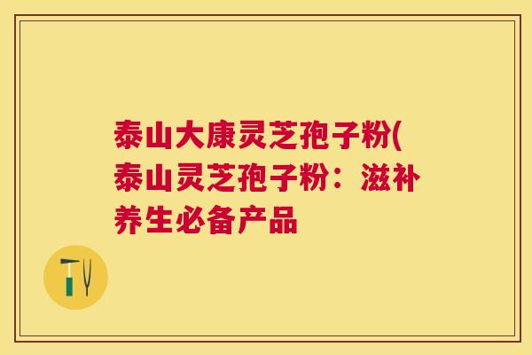 泰山大康灵芝孢子粉(泰山灵芝孢子粉:滋补养生必备产品 泰山大康灵芝孢子粉(泰山灵芝孢子粉:滋补养生必备产品