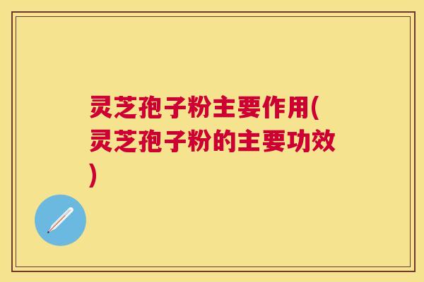 灵芝孢子粉主要作用(灵芝孢子粉的主要功效)