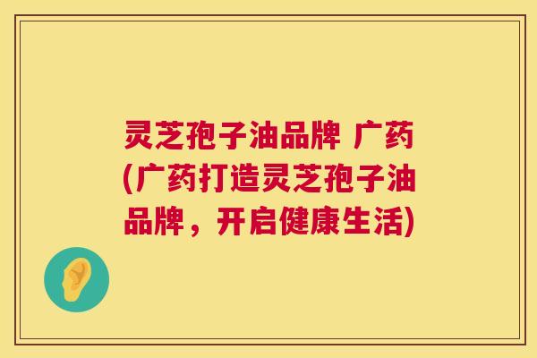 灵芝孢子油品牌 广药(广药打造灵芝孢子油品牌，开启健康生活)