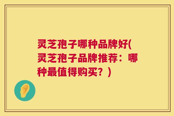 灵芝孢子哪种品牌好(灵芝孢子品牌推荐:哪种值得购买?) 灵芝孢子哪种品牌好(灵芝孢子品牌推荐:哪种值得购买?)